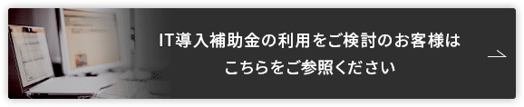 IT導入補助金の利用をご検討のお客様はこちらをご参照ください